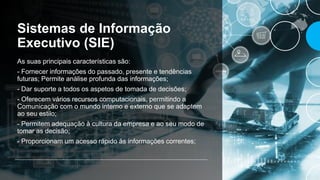 Sistemas de Informação
Executivo (SIE)
As suas principais características são:
- Fornecer informações do passado, presente e tendências
futuras; Permite análise profunda das informações;
- Dar suporte a todos os aspetos de tomada de decisões;
- Oferecem vários recursos computacionais, permitindo a
Comunicação com o mundo interno e externo que se adaptem
ao seu estilo;
- Permitem adequação à cultura da empresa e ao seu modo de
tomar as decisão;
- Proporcionam um acesso rápido às informações correntes;
 