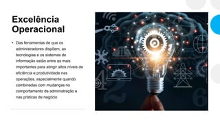 Excelência
Operacional
• Das ferramentas de que os
administradores dispõem, as
tecnologias e os sistemas de
informação estão entre as mais
importantes para atingir altos níveis de
eficiência e produtividade nas
operações, especialmente quando
combinadas com mudanças no
comportamento da administração e
nas práticas de negócio
 