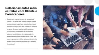 Relacionamentos mais
estreitos com Cliente e
Fornecedores
• Quando uma empresa conhece de verdade seus
clientes e os atende bem, da forma que eles querem
ser atendidos, a reação típica deles é voltar a essas
empresas e comprar mais. Isso aumenta as receitas e
os lucros. O mesmo se aplica aos fornecedores:
quanto mais os fornecedores de uma empresa
estiverem envolvidos com ela, mais poderão lhe
fornecer insumos vitais. Isso reduzirá os custos. Mas
como empresas com milhões de consumidores on-line
e offline podem conhecer de verdade seus clientes e
fornecedores?
 