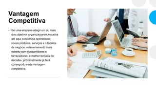 Vantagem
Competitiva
• Se uma empresa atingir um ou mais
dos objetivos organizacionais tratados
até aqui excelência operacional;
novos produtos, serviços e n1odelos
de negócio; relacionamento mais
estreito com consumidores e
fornecedores; e melhor tomada de
decisão-, provavelmente já terá
conseguido certa vantagem
competitiva.
 