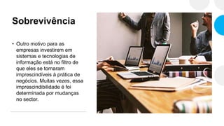 Sobrevivência
• Outro motivo para as
empresas investirem em
sistemas e tecnologias de
informação está no filtro de
que eles se tornaram
imprescindíveis à prática de
negócios. Muitas vezes, essa
imprescindibilidade é foi
determinada por mudanças
no sector.
 