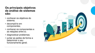 Os principais objetivos
da análise de sistemas
são:
• conhecer os objetivos do
sistema;
• decompô-lo em
componentes;
• conhecer os componentes e
as relações entre si;
• diagnosticar problemas;
• juntar as partes de forma a
determinar o seu
funcionamento geral;
 