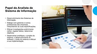 Papel do Analista de
Sistema de Informação
• Desenvolvimento dos Sistemas de
Informação.
• Diálogo com gestores e outros
profissionais das empresas,
interpretando as suas especificações.
• Efetuar investigações preliminares:
colher, registar dados, determinar
objetivos.
• Desenvolver protótipos, o projeto do
sistema, o desenvolvimento do
software, o teste do sistema e efetuar
a sua implementação.
 
