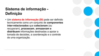 Sistema de informação -
Definição
• Um sistema de informação (SI) pode ser definido
tecnicamente como um conjunto de componentes
inter-relacionados que colecionam (ou
recuperam), processam, armazenam e
distribuem informações destinadas a apoiar a
tomada de decisões, a coordenação e o controle
de uma organização.
 