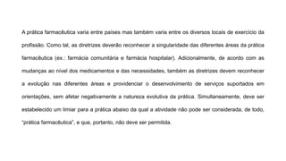 A prática farmacêutica varia entre países mas também varia entre os diversos locais de exercício da
profissão. Como tal, as diretrizes deverão reconhecer a singularidade das diferentes áreas da prática
farmacêutica (ex.: farmácia comunitária e farmácia hospitalar). Adicionalmente, de acordo com as
mudanças ao nível dos medicamentos e das necessidades, também as diretrizes devem reconhecer
a evolução nas diferentes áreas e providenciar o desenvolvimento de serviços suportados em
orientações, sem afetar negativamente a natureza evolutiva da prática. Simultaneamente, deve ser
estabelecido um limiar para a prática abaixo da qual a atividade não pode ser considerada, de todo,
“prática farmacêutica”, e que, portanto, não deve ser permitida.
 