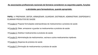 As associações profissionais nacionais de farmácia considerem os seguintes papéis, funções
e atividades para farmacêuticos, quando apropriado:
PAPEL 1: PREPARAR, OBTER, ARMAZENAR, GUARDAR, DISTRIBUIR, ADMINISTRAR, DISPENSAR E
ELIMINAR PRODUTOS DE SAÚDE
❖ Função A: Preparar formulações extemporâneas de medicamentos e produtos de saúde
❖ Função B: Obter, armazenar e guardar os medicamentos e produtos de saúde
❖ Função C: Distribuir medicamentos e produtos de saúde
❖ Função D: Administração de medicamentos, vacinas e outros medicamentos injetáveis
❖ Função E: Dispensa de produtos de saúde
❖ Função F: Eliminação de medicamentos e produtos de saúde
 