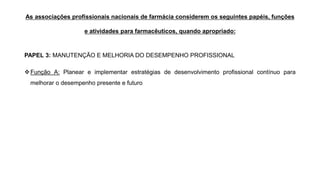 As associações profissionais nacionais de farmácia considerem os seguintes papéis, funções
e atividades para farmacêuticos, quando apropriado:
PAPEL 3: MANUTENÇÃO E MELHORIA DO DESEMPENHO PROFISSIONAL
❖Função A: Planear e implementar estratégias de desenvolvimento profissional contínuo para
melhorar o desempenho presente e futuro
 