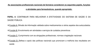 As associações profissionais nacionais de farmácia considerem os seguintes papéis, funções
e atividades para farmacêuticos, quando apropriado:
PAPEL 4: CONTRIBUIR PARA MELHORAR A EFETIVIDADE DO SISTEMA DE SAÚDE E DA
SAÚDE PÚBLICA
❖Função A: Difusão de informação validada sobre medicamentos e vários aspetos dos autocuidados
❖Função B: Envolvimento em atividades e serviços de cuidados preventivos
❖Função C: Cumprimento com as obrigações profissionais, normas e legislação nacionais
❖Função D: Defesa e apoio das políticas nacionais que promovam a melhoria dos resultados em
saúde
 