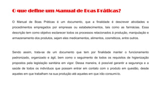 O que define um Manual de Boas Práticas?
O Manual de Boas Práticas é um documento, que a finalidade é descrever atividades e
procedimentos empregados por empresas ou estabelecimentos, tais como as farmácias. Essa
descrição tem como objetivo esclarecer todos os processos relacionados à produção, manipulação e
armazenamento dos produtos, sejam eles medicamentos, alimentos, cosméticos, entre outros.
Sendo assim, trata-se de um documento que tem por finalidade manter o funcionamento
padronizado, organizado e ágil, bem como o seguimento de todos os requisitos de higienização
propostos pela legislação sanitária em vigor. Dessa maneira, é possível garantir a segurança e a
saúde de todos os indivíduos que possam entrar em contato com o produto em questão, desde
aqueles em que trabalham na sua produção até aqueles em que irão consumi-lo.
 
