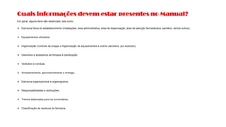 Quais informações devem estar presentes no Manual?
Em geral, alguns itens são essenciais, tais como:
❖ Estrutura física do estabelecimento (instalações, área administrativa, área de dispensação, área de atenção farmacêutica, sanitário, dentre outros);
❖ Equipamentos utilizados;
❖ Higienização (controle de pragas e higienização de equipamentos e outros utensílios, por exemplo);
❖ Utensílios e acessórios de limpeza e sanitização;
❖ Vestuário e conduta;
❖ Armazenamento, aprovisionamento e entrega;
❖ Estrutura organizacional e organograma;
❖ Responsabilidades e atribuições;
❖ Treinos elaborados para os funcionários;
❖ Classificação de resíduos da farmácia.
 