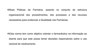 ❖Boas Práticas de Farmácia, assenta no conjunto da estrutura
organizacional dos procedimentos, dos processos e dos recursos
necessários para evidenciar a Qualidade nas Farmácias.
❖Esta norma tem como objetivo orientar o farmacêutico na informação ao
doente para que este possa tomar decisões responsáveis sobre o uso
racional do medicamento.
 