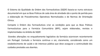 O Sistema da Qualidade da Ordem dos Farmacêuticos (SQOF) baseia-se numa estrutura
documental em que as Boas Práticas de cada área de atividade são o ponto de partida para
a elaboração de Procedimentos Operativos Normalizados e de Normas de Orientação
Clínica.
Compete à Ordem dos Farmacêuticos criar as condições para que as Boas Práticas
Farmacêuticas para a Farmácia Comunitária (BPF), sejam elaboradas, revistas e
implementadas no âmbito do SQOF.
Grandes alterações no enquadramento legislativo da farmácia ocorreram recentemente
em Portugal. Contudo a farmácia continua a ser, claramente, considerada como um
estabelecimento de saúde e de interesse público que deve assegurar a continuidade dos
cuidados prestados aos doentes.
 
