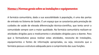 Norma1:Normasgeraissobreasinstalaçõeseequipamentos
A farmácia comunitária, dada a sua acessibilidade à população, é uma das portas
de entrada no Sistema de Saúde. É um espaço que se caracteriza pela prestação de
cuidados de saúde de elevada diferenciação técnico-científica, que tenta servir a
comunidade sempre com a maior qualidade. Na farmácia comunitária realizam-se
atividades dirigidas para o medicamento e atividades dirigidas para o doente. Para
que o farmacêutico possa realizar estas atividades, necessita de instalações,
equipamentos e fontes de informação apropriadas, ou seja, necessita que a
farmácia possua a estrutura adequada para o cumprimento das suas funções.
 