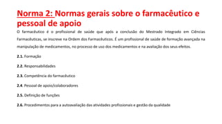 Norma 2: Normas gerais sobre o farmacêutico e
pessoal de apoio
O farmacêutico é o profissional de saúde que após a conclusão do Mestrado Integrado em Ciências
Farmacêuticas, se inscreve na Ordem dos Farmacêuticos. É um profissional de saúde de formação avançada na
manipulação de medicamentos, no processo de uso dos medicamentos e na avaliação dos seus efeitos.
2.1. Formação
2.2. Responsabilidades
2.3. Competência do farmacêutico
2.4. Pessoal de apoio/colaboradores
2.5. Definição de funções
2.6. Procedimentos para a autoavaliação das atividades profissionais e gestão da qualidade
 