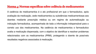 Norma4:Normasespecíficassobrecedênciademedicamentos
A cedência de medicamentos é o ato profissional em que o farmacêutico, após
avaliação da medicação, cede medicamentos ou substâncias medicamentosas aos
doentes mediante prescrição médica ou em regime de automedicação ou
indicação farmacêutica, acompanhada de toda a informação indispensável para o
correto uso dos medicamentos. Na cedência de medicamentos o farmacêutico
avalia a medicação dispensada, com o objetivo de identificar e resolver problemas
relacionados com os medicamentos (PRM), protegendo o doente de possíveis
resultados negativos associados à medicação.
 