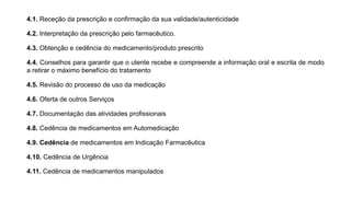 4.1. Receção da prescrição e confirmação da sua validade/autenticidade
4.2. Interpretação da prescrição pelo farmacêutico.
4.3. Obtenção e cedência do medicamento/produto prescrito
4.4. Conselhos para garantir que o utente recebe e compreende a informação oral e escrita de modo
a retirar o máximo benefício do tratamento
4.5. Revisão do processo de uso da medicação
4.6. Oferta de outros Serviços
4.7. Documentação das atividades profissionais
4.8. Cedência de medicamentos em Automedicação
4.9. Cedência de medicamentos em Indicação Farmacêutica
4.10. Cedência de Urgência
4.11. Cedência de medicamentos manipulados
 