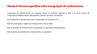Norma6:Normasespecíficassobremanipulaçãodemedicamentos
Preparação de medicamentos em pequena escala na farmácia, segundo as BPF e as Boas Práticas de
Preparação de Medicamentos Manipulados. Âmbito: farmácia comunitária.
6.1. Instalações e equipamentos para manipulação de medicamentos
6.2. Documentação e registo dos medicamentos manipulados
6.3. Preparação de medicamentos manipulados e preparações extemporâneas
6.4. Garantia de qualidade dos medicamentos manipulados
 