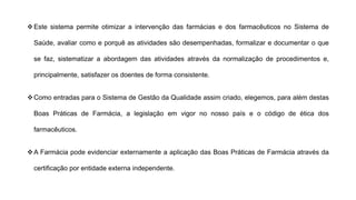 ❖Este sistema permite otimizar a intervenção das farmácias e dos farmacêuticos no Sistema de
Saúde, avaliar como e porquê as atividades são desempenhadas, formalizar e documentar o que
se faz, sistematizar a abordagem das atividades através da normalização de procedimentos e,
principalmente, satisfazer os doentes de forma consistente.
❖Como entradas para o Sistema de Gestão da Qualidade assim criado, elegemos, para além destas
Boas Práticas de Farmácia, a legislação em vigor no nosso país e o código de ética dos
farmacêuticos.
❖A Farmácia pode evidenciar externamente a aplicação das Boas Práticas de Farmácia através da
certificação por entidade externa independente.
 