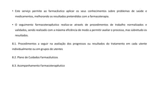 • Este serviço permite ao farmacêutico aplicar os seus conhecimentos sobre problemas de saúde e
medicamentos, melhorando os resultados pretendidos com a farmacoterapia.
• O seguimento farmacoterapêutico realiza-se através de procedimentos de trabalho normalizados e
validados, sendo realizado com a máxima eficiência de modo a permitir avaliar o processo, mas sobretudo os
resultados.
8.1. Procedimentos a seguir na avaliação dos progressos ou resultados do tratamento em cada utente
individualmente ou em grupos de utentes
8.2. Plano de Cuidados Farmacêuticos
8.3. Acompanhamento Farmacoterapêutico
 