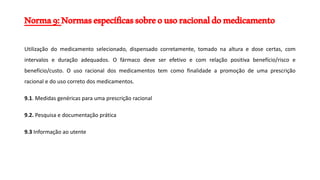Norma9:Normasespecíficassobreousoracionaldomedicamento
Utilização do medicamento selecionado, dispensado corretamente, tomado na altura e dose certas, com
intervalos e duração adequados. O fármaco deve ser efetivo e com relação positiva benefício/risco e
benefício/custo. O uso racional dos medicamentos tem como finalidade a promoção de uma prescrição
racional e do uso correto dos medicamentos.
9.1. Medidas genéricas para uma prescrição racional
9.2. Pesquisa e documentação prática
9.3 Informação ao utente
 