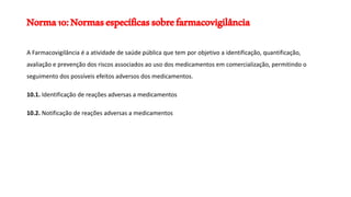 Norma10:Normasespecíficassobrefarmacovigilância
A Farmacovigilância é a atividade de saúde pública que tem por objetivo a identificação, quantificação,
avaliação e prevenção dos riscos associados ao uso dos medicamentos em comercialização, permitindo o
seguimento dos possíveis efeitos adversos dos medicamentos.
10.1. Identificação de reações adversas a medicamentos
10.2. Notificação de reações adversas a medicamentos
 