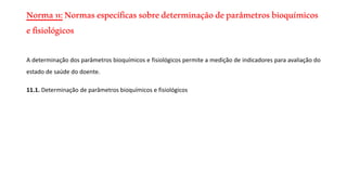 Norma11:Normasespecíficassobredeterminaçãodeparâmetrosbioquímicos
efisiológicos
A determinação dos parâmetros bioquímicos e fisiológicos permite a medição de indicadores para avaliação do
estado de saúde do doente.
11.1. Determinação de parâmetros bioquímicos e fisiológicos
 