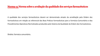 Norma13:Normasobreaavaliaçãodaqualidadedosserviçosfarmacêuticos
A qualidade dos serviços farmacêuticos deverá ser demonstrada através da acreditação pela Ordem dos
Farmacêuticos em relação ao referencial das Boas Práticas Farmacêuticas para a Farmácia Comunitária e doa
Procedimentos Operativos Normalizados produzidos pelo Sistema da Qualidade da Ordem dos Farmacêuticos.
Âmbito: farmácia comunitária.
 