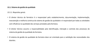 13.1. Sistema de gestão da qualidade
13.1.1. Requisitos gerais
• O diretor técnico da farmácia é o responsável pelo estabelecimento, documentação, implementação,
manutenção e melhoria contínua do sistema de gestão da qualidade e é responsável por todas as atividades
com influência na qualidade dos serviços prestados pela farmácia.
• O diretor técnico assume a responsabilidade pela identificação, interação e controlo dos processos do
sistema de gestão da qualidade da farmácia.
• O sistema de gestão da qualidade da farmácia deve ser orientado para a satisfação das necessidades dos
doentes.
 