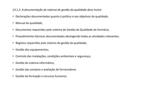 13.1.2. A documentação do sistema de gestão da qualidade deve incluir:
• Declarações documentadas quanto à política e aos objetivos da qualidade;
• Manual da qualidade;
• Documentos requeridos pelo sistema de Gestão da Qualidade da Farmácia;
• Procedimentos técnicos documentados abrangendo todas as atividades relevantes;
• Registos requeridos pelo sistema de gestão da qualidade;
• Gestão dos equipamentos;
• Controlo das instalações, condições ambientais e segurança;
• Gestão do sistema informático;
• Gestão das compras e avaliação de fornecedores
• Gestão da formação e recursos humanos.
 