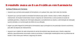 Requisito para as Boas Práticas em Farmácia
As Boas Práticas em Farmácia:
• requerem que a primeira preocupação do farmacêutico, em qualquer área, seja o bem-estar dos doentes.
• requerem que o princípio basilar da atividade farmacêutica seja ajudar o doente a fazer a melhor utilização do
medicamento. As funções fundamentais incluem a dispensa de medicamentos e outros produtos de saúde de
qualidade garantida, a dispensa de informação adequada e aconselhamento ao doente, a administração de medicação
quando solicitada, e a monitorização dos efeitos da sua utilização.
• exigem que parte integral da contribuição do farmacêutico seja a promoção de uma prescrição racional e económica,
para além da dispensa de medicamentos.
• requerem que o objetivo de cada componente do serviço farmacêutico seja relevante para o doente, esteja bem
definido e seja eficazmente comunicado a todos os envolvidos. A colaboração multidisciplinar entre os profissionais de
saúde é o fator-chave para melhorar a segurança do doente.
 