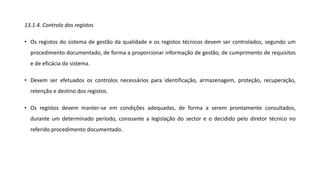 13.1.4. Controlo dos registos
• Os registos do sistema de gestão da qualidade e os registos técnicos devem ser controlados, segundo um
procedimento documentado, de forma a proporcionar informação de gestão, de cumprimento de requisitos
e de eficácia do sistema.
• Devem ser efetuados os controlos necessários para identificação, armazenagem, proteção, recuperação,
retenção e destino dos registos.
• Os registos devem manter-se em condições adequadas, de forma a serem prontamente consultados,
durante um determinado período, consoante a legislação do sector e o decidido pelo diretor técnico no
referido procedimento documentado.
 