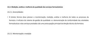 13.2. Medição, análise e melhoria da qualidade dos serviços farmacêuticos
13.2.1. Generalidades
• O diretor técnico deve planear a monitorização, medição, análise e melhoria de todos os processos da
farmácia. A eficácia do sistema de gestão da qualidade e a demonstração da conformidade das atividades
farmacêuticas e dos serviços prestados são uma preocupação principal da direção técnica da farmácia.
13.2.2. Monitorização e medição
 