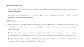 13.2.2.1. Satisfação do utente
• Deve ser objetivo da farmácia, de acordo com o declarado na sua política de qualidade, alcançar a satisfação dos seus utentes em
todas as suas atividades.
• Devem ser estabelecidos procedimentos e mantidos os registos relativos à resolução de reclamações, à medição periódica da
satisfação dos utentes e às ações consequentes.
13.2.2.2. Auditoria interna
• Devem ser planeadas e realizadas periodicamente auditorias internas para determinar se o sistema de gestão da qualidade e todas
as atividades técnicas estão conformes com os requisitos definidos, dando ênfase às áreas mais importantes para a prestação dos
serviços da farmácia.
• Quando as observações realizadas no âmbito da auditoria suscitem dúvidas sobre a correção ou validade das atividades
farmacêuticas, o diretor técnico da farmácia deve ser imediatamente avisado e desencadeará as competentes ações corretivas.
• O auditor não deve auditar a sua própria atividade. É desejável que sejam consideradas e fomentadas as auditorias internas
efetuadas por auditores e gestores da qualidade de outras farmácias.
 