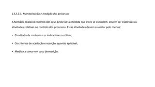13.2.2.3. Monitorização e medição dos processos
A farmácia realiza o controlo dos seus processos à medida que estes se executem. Devem ser expressas as
atividades relativas ao controlo dos processos. Estas atividades devem assinalar pelo menos:
• O método de controlo e os indicadores a utilizar;
• Os critérios de aceitação e rejeição, quando aplicável;
• Medida a tomar em caso de rejeição.
 