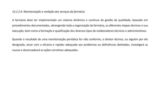 13.2.2.4. Monitorização e medição dos serviços da farmácia
A farmácia deve ter implementado um sistema dinâmico e contínuo da gestão da qualidade, baseado em
procedimentos documentados, abrangendo toda a organização da farmácia, as diferentes etapas técnicas e sua
execução, bem como a formação e qualificação dos diversos tipos de colaboradores técnicos e administrativos.
Quando o resultado de uma monitorização periódica for não conforme, o diretor técnico, ou alguém por ele
designado, atuar com a eficácia e rapidez adequada aos problemas ou deficiências detetadas, investigará as
causas e desencadeará as ações corretivas adequadas.
 