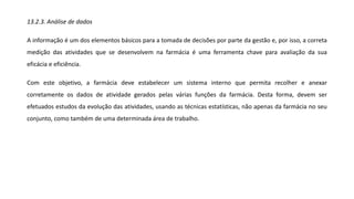 13.2.3. Análise de dados
A informação é um dos elementos básicos para a tomada de decisões por parte da gestão e, por isso, a correta
medição das atividades que se desenvolvem na farmácia é uma ferramenta chave para avaliação da sua
eficácia e eficiência.
Com este objetivo, a farmácia deve estabelecer um sistema interno que permita recolher e anexar
corretamente os dados de atividade gerados pelas várias funções da farmácia. Desta forma, devem ser
efetuados estudos da evolução das atividades, usando as técnicas estatísticas, não apenas da farmácia no seu
conjunto, como também de uma determinada área de trabalho.
 