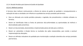 13.2.4. Revisão Periódica pelo Sistema de Gestão da Qualidade
13.2.4.1. Melhoria contínua
A farmácia deve melhorar continuamente a eficácia do sistema de gestão da qualidade e consequentemente a
realização de todas as atividades com influência na qualidade dos serviços prestados pela farmácia:
• Deve ser efeituada uma revisão periódica planeada, e registada, dos procedimentos e métodos utilizados na
farmácia;
• Devem ser identificadas todas as fontes de potenciais não-conformidades ou oportunidades de melhoria e
desencadeadas ações preventivas;
• Devem ser documentados, desenvolvidos e implementados planos de Acão para a melhoria;
• Devem ser submetidos à direção técnica os resultados das ações empreendidas, para revisão e eventual
implementação das alterações;
• Devem ser definidos indicadores da qualidade para monitorização e avaliação sistemática dos serviços prestados
pela farmácia.
 