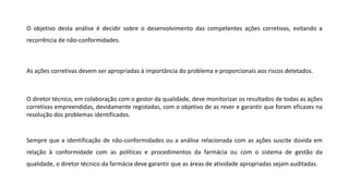 O objetivo desta análise é decidir sobre o desenvolvimento das competentes ações corretivas, evitando a
recorrência de não-conformidades.
As ações corretivas devem ser apropriadas à importância do problema e proporcionais aos riscos detetados.
O diretor técnico, em colaboração com o gestor da qualidade, deve monitorizar os resultados de todas as ações
corretivas empreendidas, devidamente registadas, com o objetivo de as rever e garantir que foram eficazes na
resolução dos problemas identificados.
Sempre que a identificação de não-conformidades ou a análise relacionada com as ações suscite dúvida em
relação à conformidade com as políticas e procedimentos da farmácia ou com o sistema de gestão da
qualidade, o diretor técnico da farmácia deve garantir que as áreas de atividade apropriadas sejam auditadas.
 