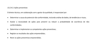 13.2.4.3. Ações preventivas
O diretor técnico, em colaboração com o gestor da qualidade, é responsável por:
• Determinar a causa da potencial não-conformidade, incluindo análise de dados, de tendências e riscos;
• Avaliar a necessidade de ações para prevenir ou reduzir a probabilidade de ocorrência de não-
conformidades;
• Determinar e implementar as competentes ações preventivas;
• Registar os resultados das ações empreendidas;
• Rever as ações preventivas empreendidas.
 