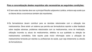 Para a concretização destes requisitos são necessárias as seguintes condições:
❖O bem-estar dos doentes deve ser a principal filosofia subjacente à prática, embora seja aceite que
os fatores éticos e económicos também são importantes;
❖Os farmacêuticos devem contribuir para as decisões relacionadas com a utilização dos
medicamentos. Deve existir um sistema que permita aos farmacêuticos reportar e obter feedback
sobre reações adversas, problemas relacionados com os medicamentos, erros de medicação,
utilização incorreta ou abuso de medicamentos, defeitos na sua qualidade ou deteção de
medicamentos contrafeitos. Este reporte pode incluir informação sobre a utilização de
medicamentos fornecida por doentes ou profissionais de saúde, quer seja diretamente ou através
de farmacêuticos;
 