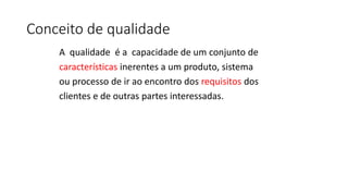Conceito de qualidade
A qualidade é a capacidade de um conjunto de
características inerentes a um produto, sistema
ou processo de ir ao encontro dos requisitos dos
clientes e de outras partes interessadas.
 