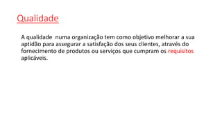 Qualidade
A qualidade numa organização tem como objetivo melhorar a sua
aptidão para assegurar a satisfação dos seus clientes, através do
fornecimento de produtos ou serviços que cumpram os requisitos
aplicáveis.
 