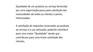 Qualidade de um produto ou serviço fornecido
por uma organização passa pela satisfação das
necessidades de todos os clientes e partes
Interessadas.
A satisfação de requisitos associados ao produto
ao serviço e à sua utilização, poderão contribuir
para uma maior “Qualidade” desde que
contribuam para uma maior satisfação dos
clientes.
 