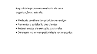 A qualidade promove a melhoria de uma
organização através de:
• Melhoria contínua dos produtos e serviços
• Aumentar a satisfação dos clientes
• Reduzir custos de execução das tarefas
• Conseguir maior competitividade nos mercados
 