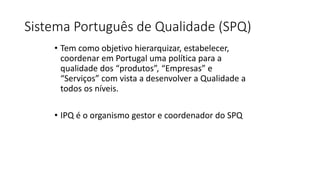 Sistema Português de Qualidade (SPQ)
• Tem como objetivo hierarquizar, estabelecer,
coordenar em Portugal uma política para a
qualidade dos “produtos”, “Empresas” e
“Serviços” com vista a desenvolver a Qualidade a
todos os níveis.
• IPQ é o organismo gestor e coordenador do SPQ
 