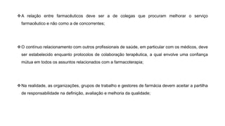 ❖A relação entre farmacêuticos deve ser a de colegas que procuram melhorar o serviço
farmacêutico e não como a de concorrentes;
❖O contínuo relacionamento com outros profissionais de saúde, em particular com os médicos, deve
ser estabelecido enquanto protocolos de colaboração terapêutica, a qual envolve uma confiança
mútua em todos os assuntos relacionados com a farmacoterapia;
❖Na realidade, as organizações, grupos de trabalho e gestores de farmácia devem aceitar a partilha
de responsabilidade na definição, avaliação e melhoria da qualidade;
 