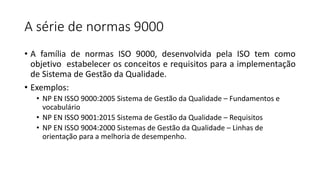 A série de normas 9000
• A família de normas ISO 9000, desenvolvida pela ISO tem como
objetivo estabelecer os conceitos e requisitos para a implementação
de Sistema de Gestão da Qualidade.
• Exemplos:
• NP EN ISSO 9000:2005 Sistema de Gestão da Qualidade – Fundamentos e
vocabulário
• NP EN ISSO 9001:2015 Sistema de Gestão da Qualidade – Requisitos
• NP EN ISSO 9004:2000 Sistemas de Gestão da Qualidade – Linhas de
orientação para a melhoria de desempenho.
 