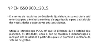 NP EN ISSO 9001:2015
• É a norma de requisitos de Gestão da Qualidade, a sua estrutura está
orientada para a melhoria contínua da organização e para a satisfação
das necessidades e expetativas dos seus clientes.
Utiliza a Metodologia PDCA em que se pretenda que o sistema seja
planeado, as atividades, após o que se realizará a monitorização e
medição dos resultados a partir dos quais se promove a melhoria do
sistema de gestão.
 