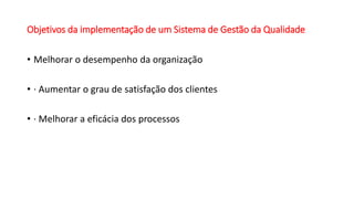 Objetivos da implementação de um Sistema de Gestão da Qualidade
• Melhorar o desempenho da organização
• · Aumentar o grau de satisfação dos clientes
• · Melhorar a eficácia dos processos
 