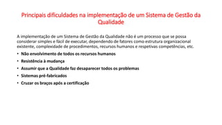 Principais dificuldades na implementação de um Sistema de Gestão da
Qualidade
A implementação de um Sistema de Gestão da Qualidade não é um processo que se possa
considerar simples e fácil de executar, dependendo de fatores como estrutura organizacional
existente, complexidade de procedimentos, recursos humanos e respetivas competências, etc.
• Não envolvimento de todos os recursos humanos
• Resistência à mudança
• Assumir que a Qualidade faz desaparecer todos os problemas
• Sistemas pré-fabricados
• Cruzar os braços após a certificação
 